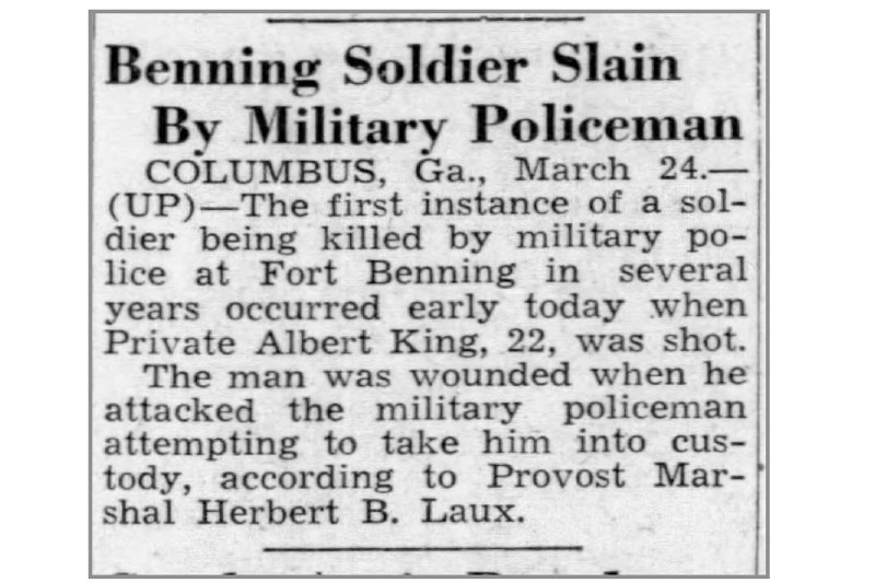 A scanned newspaper clipping with the headline "Benning soldier killed by military police officer" that says "COLUMBUS, Ga., March 24.-(UP)-The first time in years that a soldier was killed by military police at Fort Benning occurred early today when Private Albert King, 22, was shot.  According to Provost Marshal Herbert B. Laux, the man was injured when he attacked the military police officer who tried to take him into custody." 
